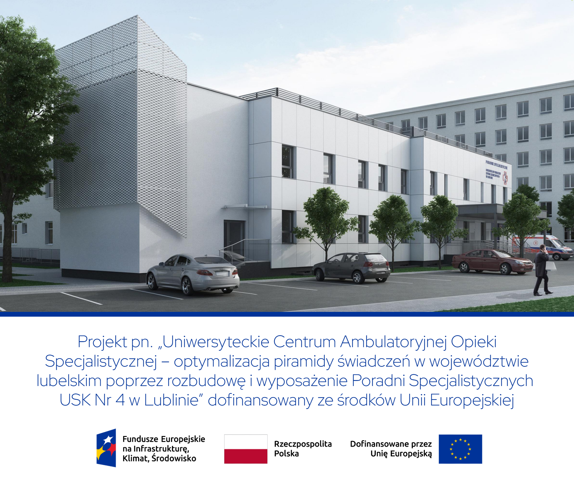 Na górze obrazu widać wizualizację nowoczesnego, jasnego budynku stojącego przy parkingu. Po lewej stronie fotografii znajduje się wysoka bryła o ażurowej, metalowej elewacji, a obok niej niższa część budynku z gładkimi, jasnymi ścianami i szeregiem okien. Przed budynkiem rosną niewielkie drzewa, a na parkingu stoją trzy samochody. Po prawej stronie fotografii widać wejście do budynku z zadaszeniem, fragment większego szpitalnego gmachu w tle oraz karetkę pogotowia i postać idącego mężczyzny. Poniżej wizualizacji znajduje się duży napis Projekt pn. Uniwersyteckie Centrum Ambulatoryjnej Opieki Specjalistycznej – optymalizacja piramidy świadczeń w województwie lubelskim poprzez rozbudowę i wyposażenie Poradni Specjalistycznych USK Nr 4 w Lublinie dofinansowany ze środków Unii Europejskiej. Na dole widoczne są logotypy i napisy Fundusze Europejskie na Infrastrukturę, Klimat, Środowisko, Rzeczpospolita Polska, Dofinansowane przez Unię Europejską oraz flaga Unii Europejskiej.