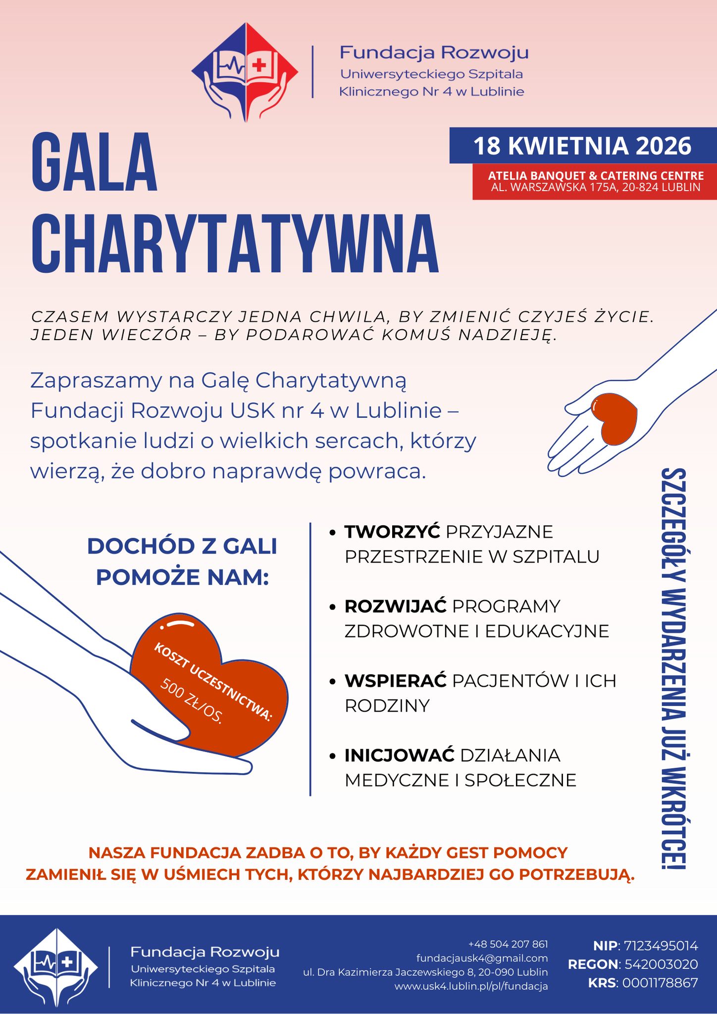 Plakat ma jasne tło i jest utrzymany w kolorach granatu, czerwieni i bieli. W górnej lewej części znajduje się znak graficzny z dwiema dłońmi tworzącymi kształt tarczy, w środku widoczny jest symbol książki i krzyża. Obok po prawej stronie widnieje napis Fundacja Rozwoju Uniwersyteckiego Szpitala Klinicznego Nr 4 w Lublinie. Po prawej stronie, w granatowym prostokącie, znajduje się data 18 kwietnia 2026, a poniżej w czerwonym prostokącie napis Atelia Banquet and Catering Centre al. Warszawska 175a, 20-824 Lublin. Duży granatowy napis na środku plakatu informuje gala charytatywna. Poniżej mniejszym tekstem widnieje zdanie czasem wystarczy jedna chwila, by zmienić czyjeś życie. jeden wieczór by podarować komuś nadzieję. Niżej znajduje się tekst zapraszamy na galę charytatywną fundacji rozwoju USK nr 4 w lublinie spotkanie ludzi o wielkich sercach, którzy wierzą, że dobro naprawdę powraca. Po prawej stronie widoczny jest rysunek dłoni, na której leży czerwone serce. Niżej po lewej stronie kolejny rysunek dłoni trzymającej serce z napisem koszt uczestnictwa 500 zł os. Obok po prawej stronie znajduje się lista punktów dochód z gali pomoże nam tworzyć przyjazne przestrzenie w szpitalu, rozwijać programy zdrowotne i edukacyjne, wspierać pacjentów i ich rodziny, inicjować działania medyczne i społeczne. Wzdłuż prawej krawędzi pionowo zapisano szczegóły wydarzenia już wkrótce. U dołu plakatu czerwonym tekstem zapisano nasza fundacja zadba o to, by każdy gest pomocy zamienił się w uśmiech tych, którzy najbardziej go potrzebują. Na samym dole znajduje się granatowy pasek z powtórzonym znakiem graficznym oraz tekstem Fundacja Rozwoju Uniwersyteckiego Szpitala Klinicznego Nr 4 w Lublinie, numer telefonu +48 504 207 861, adres e mail fundacjausk4@gmail.com , adres ul. Dra Kazimierza Jaczewskiego 8, 20-090 Lublin, strona internetowa www.usk4.lublin.pl/pl/fundacja oraz numery NIP 7123495014, REGON 542003020, KRS 000178867.