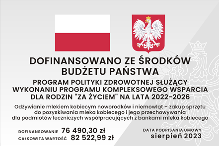 Tablica informacyjna, na której znajduje się: znak graficzny flaga Rzeczypospolitej Polskiej wraz z wizerunkiem godła Rzeczypospolitej Polskiej, informacja z jakiego źródła dofinansowano zadanie o treści: Dofinansowano ze środków budżetu państwa, informacja o nazwie programu o treści: Program polityki zdrowotnej służący wykonaniu programu kompleksowego wsparcia dla rodzin "Za życiem" na lata 2022-2026, informacja o nazwie zadania o treści: Odżywianie mlekiem kobiecym noworodków i niemowląt – zakup sprzętu do pozyskiwania mleka kobiecego i jego przechowywania dla podmiotów leczniczych współpracujących z bankami mleka kobiecego, informacja o wartości dofinansowania i całkowitej wartości zadania o treści: Dofinansowanie siedemdziesiąt sześć tysięcy czterysta dziewięćdziesiąt złotych i trzydzieści groszy. Całkowita wartość osiemdziesiąt dwa tysiące pięćset dwadzieścia dwa złote i dziewięćdziesiąt dziewięć groszy, informacja o dacie podpisania umowy o treści: sierpień 2023.