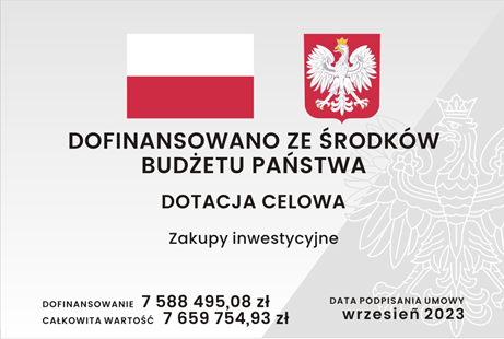 Tablica informacyjna, na której znajduje się: znak graficzny flaga Rzeczypospolitej Polskiej wraz z wizerunkiem godła Rzeczypospolitej Polskiej, informacja z jakiego źródła dofinansowano zadanie o treści: Dofinansowano ze środków budżetu państwa, informacja o rodzaju dotacji budżetowej o treści: Dotacja celowa, informacja o nazwie zadania o treści: Zakupy inwestycyjne, informacja o wartości dofinansowania i całkowitej wartości zadania o treści: Dofinansowanie siedem milionów pięćset osiemdziesiąt osiem tysięcy czterysta dziewięćdziesiąt pięć złotych, osiem groszy. Całkowita wartość siedem milionów sześćset pięćdziesiąt dziewięć tysięcy siedemset pięćdziesiąt cztery złote, dziewięćdziesiąt trzy grosze, informacja o dacie podpisania umowy o treści: wrzesień 2023.