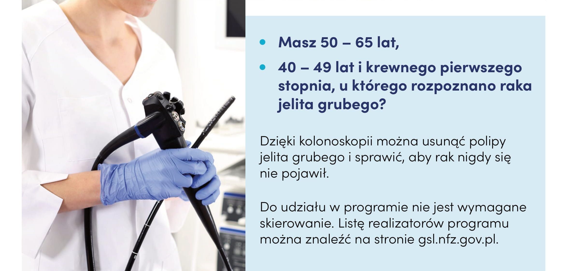 Ulotka o treści: Masz 50 - 60 lat, 40 - 49 lat i krewnego pierwszego stopnia, u którego rozpoznano raka jelita grubego? Dzięki kolonoskopii można usunąć polipy jelita grubego i sprawić aby rak nigdy się nie pojawił. Do udziału w programie nie jest wymagane skierowanie. Listę realizatorów programu można znaleźć na stronie gsl.nfz.gov.pl.