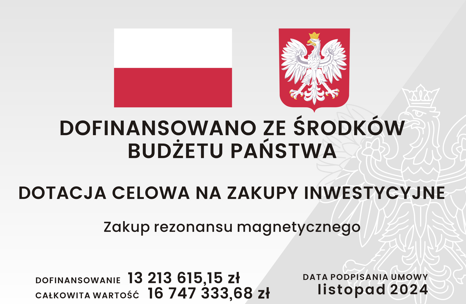 Grafika tablicy informacyjnej, na której znajduje się: znak graficzny flaga Rzeczypospolitej Polskiej wraz z wizerunkiem godła Rzeczypospolitej Polskiej, informacja z jakiego źródła dofinansowano zadanie o treści: Dofinansowano ze środków Budżetu Państwa, informacja o nazwie dotacji o treści: Dotacja celowa na zakupy inwestycyjne, informacja o nazwie zadania o treści: Zakup rezonansu magnetycznego, informacja o wartości dofinansowania i całkowitej wartości zadania o treści: Dofinansowanie trzynaście milionów dwieście trzynaście tysięcy sześćset piętnaście złotych, piętnaście groszy, Całkowita wartość szesnaście milionów siedemset czterdzieści siedem tysięcy trzysta trzydzieści trzy złote, sześćdziesiąt osiem groszy, informacja o dacie podpisania umowy o treści: listopad 2024.