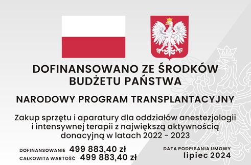 Grafika tablicy informacyjnej, na której znajduje się: znak graficzny flaga Rzeczypospolitej Polskiej wraz z wizerunkiem godła Rzeczypospolitej Polskiej, informacja z jakiego źródła dofinansowano zadanie o treści: Dofinansowano ze środków Budżetu Państwa, informacja o nazwie programu o treści: Narodowy Program Transplantacyjny, informacja o nazwie zadania o treści: zakup sprzętu i aparatury dla oddziałów anestezjologii i intensywnej terapii z największą aktywnością donacyjną w latach 2022 - 2023, informacja o wartości dofinansowania i całkowitej wartości zadania o treści: Dofinansowanie czterysta dziewięćdziesiąt dziewięć tysięcy osiemset osiemdziesiąt trzy złote i czterdzieści groszy. Całkowita wartość czterysta dziewięćdziesiąt dziewięć tysięcy osiemset osiemdziesiąt trzy złote i czterdzieści groszy oraz informacja o dacie podpisania umowy o treści: lipiec 2024.